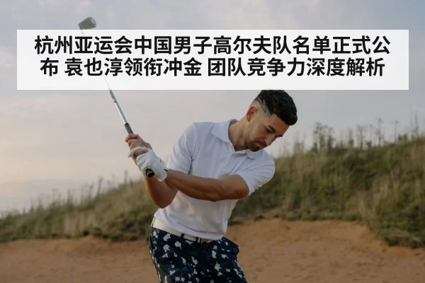 杭州亚运会中国男子高尔夫队名单正式公布 袁也淳领衔冲金 团队竞争力深度解析